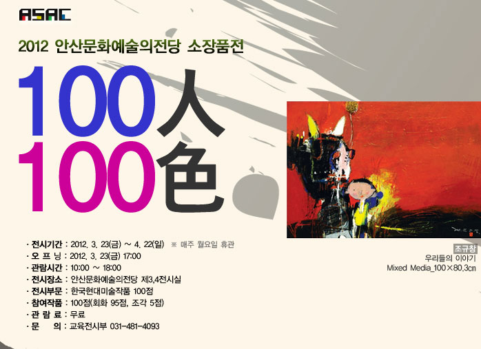 2012 안산문화예술의전당 소장품전
            100인 100색
            - 전시기간 : 2012. 3. 30(금) ~ 4. 29(일)  * 매주 월요일 휴관
            - 개 막 식 : 2012. 3. 30(금) 16:00
            - 관람시간 : 10:00 ~ 16:00
            - 전시장소 : 안산문화예술의전당 제3,4전시실
            - 전시부문 : 한국현대미술작품 100점
            - 참여작품 : 100점(회화 95점, 조각 5점)
            - 관 람 료 : 무료
            - 문    의 : 교육전시부 031-481-4093
            