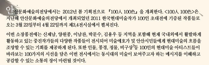 안산문화예술의전당에서는 2012년 봄 기획전으로 (100인 100색)을 개최한다. (100인 100색)은 지난해 안산문화예술의전당에서 개최되었던 2011 한국현대미술작가 100인 초대전에 기증된 작품들로 오는 3월 31일부터 4월 29일까지 제3,4전시실에서 펼쳐진다.
            이번 소장품전에는 신제남, 양원종, 이남찬, 박문수, 김용우 등 지역을 포함해 현재 국내외에서 활발하게 활동하고 있는 중진작가들의 다양한 작품들이 전시되어 미술애호가 및 안산시민들에게 현대미술의 흐름을 조망할 수 있는 기회를 제공하게 된다. 또한 인물, 풍경, 정물, 비구상 등 100인의 현대미술 아티스트들이 바라보는 100가지의 시선을 담은 이번 전시에서는 동시대의 미술이 보여주고자 하는 메시지를 이해하고 공감할 수 있는 소통의 장이 마련될 것이다.
            