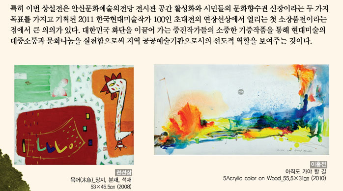 특히 이번 상설전은 안산문화예술의전당 전시관 공간 활성화와 시민들의 문화향수권 신장이라는 두 가지 목표를 가지고 기획된 2011 한국현대미술작가 100인 초대전의 연장선상에서 열리는 첫 소장품전이라는 점에서 큰 의의가 있다. 대한민국 화단을 이끌어 가는 중진작가들의 소중한 기증작품을 통해 현대미술의 대중소통과 문화나눔을 실천함으로써 지역 공공예술기관으로서의 선도적 역할을 보여주는 것이다.
            