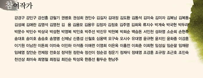 참여작가
            강경구 강민구 강선흥 강철기 권병호 권성희 권인수 김길자 김대정 김도환
            김동석 김미숙 김미자 김복남 김복동 김성혜 김애란 김영석 김영천 김  용
            김용모 김용우 김정자 김정호 김주영 김희옥 류지수 류희만 박계숙 박국현
            박두리 박문수 박민수 박상국 박성현 박영복 박인호 박주선 박진우 박천복
            박희순 백승돈 서인천 성하영 소순희 손현주 송대호 송미호 송승호 송영명
            신제남 신종섭 신철호 심웅택 오구숙 오시수 유대영 윤규현 윤지민 윤화중
            이강훈 이기원 이남찬 이돈희 이미숙 이민하 이석중 이애련 이영희 이은옥
            이홍전 이희춘 이희현 임성실 임순팔 임재광 임혜영 장안순 전제창 전호성
            정덕원 정란숙 정선이 정순겸 정운기 정재식 정태영 조강훈 조규창 조근호
            조민숙 천선상 최미숙 최영철 최정길 최진순 탁성욱 한증선 황두순 현남주
            