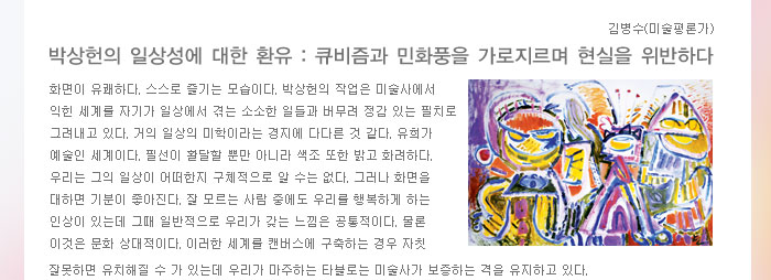 김병수(미술평론가)
            박상헌의 일상성에 대한 환유 : 큐비즘과 민화풍을 가로지르며 현실을 위반하다
            화면이 유쾌하다. 스스로 즐기는 모습이다. 박상헌의 작업은 미술사에서 익힌 세계를 자기가 일상에서 겪는 소소한 일들과 버무려 정감 있는 필치로 그려내고 있다. 거의 일상의 미학이라는 경지에 다다른 것 같다. 유희가 예술인 세계이다. 필선이 활달할 뿐만 아니라 색조 또한 밝고 화려하다. 우리는 그의 일상이 어떠한지 구체적으로 알 수는 없다. 그러나 화면을 대하면 기분이 좋아진다. 잘 모르는 사람 중에도 우리를 행복하게 하는 인상이 있는데 그때 일반적으로 우리가 갖는 느낌은 공통적이다. 물론 이것은 문화 상대적이다. 이러한 세계를 캔버스에 구축하는 경우 자칫잘못하면 유치해질 수 가 있는데 우리가 마주하는 타블로는 미술사가 보증하는 격을 유지하고 있다. 