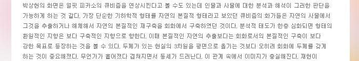 박상헌의 화면은 얼핏 피카소의 큐비즘을 연상시킨다고 볼 수도 있는데 인물과 사물에 대한 분석과 해석이 그러한 판단을 가능하게 하는 것 같다. 가장 단순한 기하학적 형태를 자연의 본질적 형태라고 보았던 큐비즘의 화가들은 자연의 사물에서 그것을 추출하거나 해체해서 자연의 본질적인 재구축을 회화에서 구축하였던 것이다. 분석적 태도가 한층 심화되면 형태의 환원적인 지향은 보다 구축적인 지향으로 향한다. 이때 본질적인 자연의 추출보다는 회화로서의 본질적인 구축이 보다 강한 목표로 등장하는 것을 볼 수 있다. 두께가 있는 현실의 3차원을 평면으로 옮기는 것보다 오히려 회화에 두께를 갖게 하는 것이 중요해졌다. 무언가가 흩어졌다 겹쳐지면서 동세가 드러난다. 이 관계 속에서 이미지가 충실해진다. 재현이 