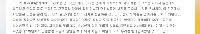 아니라 계기(繼起)가 회화의 새로운 언어였던 것이다. 이는 언어가 자체적으로 거의 재현적 요소를 지니지 않음에도 불구하고 현실을 말로 분절하고 그것들의 차이에 의해 현실과 대위법적인 세계를 구축하는 것과 유사하다. 이 지점에서 박상헌은 노선을 달리 한다. 다시 일상적인 정서의 세계로 환원하는 것이다. 미술사의 학습을 넘어서는 미학의 차원이다.
            감성의 육체성은 일상적일 수밖에 없다. 일상성이야말로 생활의 도를 깨우치는 영역이기 때문이다. 우리는 작가의 일상생활을 알 수는 없다. 그럼에도 무리 없이 박상헌의 삶을 우리의 것으로 용인하고 상상하며 즐길 수 있는 이유는 무엇일까? 화면에서 끊임없는 욕망과 불안을 보게 되기 때문이 아닐까! 역시 우리는 현대인이었던 것이다. 앙리 