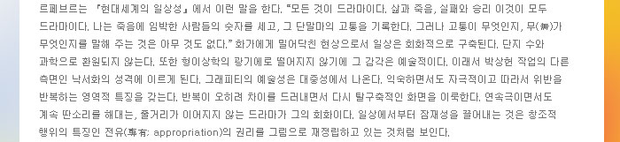 르페브르는 현대세계의 일상성에서 이런 말을 한다. "모든 것이 드라마이다. 삶과 죽음, 실패와 승리 이것이 모두 드라마이다. 나는 죽음에 임박한 사람들의 숫자를 세고, 그 단말마의 고통을 기록한다. 그러나 고통이 무엇인지, 무(無)가 무엇인지를 말해 주는 것은 아무 것도 없다." 화가에게 밀어닥친 현상으로서 일상은 회화적으로 구축된다. 단지 수와 과학으로 환원되지 않는다. 또한 형이상학의 광기에로 떨어지지 않기에 그 감각은 예술적이다. 이래서 박상헌 작업의 다른 측면인 낙서화의 성격에 이르게 된다. 그래피티의 예술성은 대중성에서 나온다. 익숙하면서도 자극적이고 따라서 위반을 반복하는 영역적 특징을 갖는다. 반복이 오히려 차이를 드러내면서 다시 탈구축적인 화면을 이룩한다. 연속극이면서도 계속 딴소리를 해대는, 줄거리가 이어지지 않는 드라마가 그의 회화이다. 일상에서부터 잠재성을 끌어내는 것은 창조적 행위의 특징인 전유(專有; appropriation)의 권리를 그림으로 재정립하고 있는 것처럼 보인다.