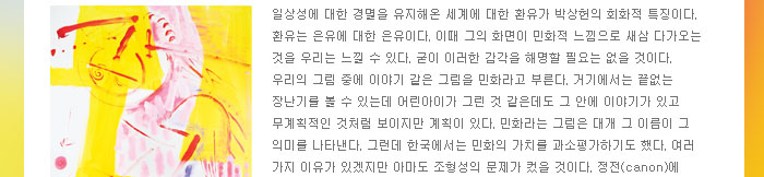 일상성에 대한 경멸을 유지해온 세계에 대한 환유가 박상헌의 회화적 특징이다. 환유는 은유에 대한 은유이다. 이때 그의 화면이 민화적 느낌으로 새삼 다가오는 것을 우리는 느낄 수 있다. 굳이 이러한 감각을 해명할 필요는 없을 것이다. 우리의 그림 중에 이야기 같은 그림을 민화라고 부른다. 거기에서는 끝없는 장난기를 볼 수 있는데 어린아이가 그린 것 같은데도 그 안에 이야기가 있고 무계획적인 것처럼 보이지만 계획이 있다. 민화라는 그림은 대개 그 이름이 그 의미를 나타낸다. 그런데 한국에서는 민화의 가치를 과소평가하기도 했다. 여러 가지 이유가 있겠지만 아마도 조형성의 문제가 컸을 것이다. 정전(canon)에 