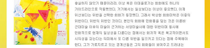 충실하지 않았기 때문이리라. 이상 혹은 이데올로기는 회화에도 하나의 가이드라인으로 작동했었다. 거기에서는 일상보다는 이상이 중요했다. 이제 위선보다는 위반을 선택한 회화가 등장했다. 그래서 박상헌 회화미학은 이중의 위반이다. 위반의 위반인 것이다. 본인의 회화에 민화풍을 담는 것은 이른바 근대미술 이후의 미술이 근거하는 서양미술사에 대한 위반이며 동시에 민화적으로 현재의 일상성을 다룬다는 점에서는 회귀적 혹은 복고적이면서도 시의성을 갖는다는 의미에서 또 다른 위반을 일으키고 있다는 점에 주목해야 한다. 그가 가로지르고 있는 경계선들은 그의 회화들이 보여주고 드러내는 