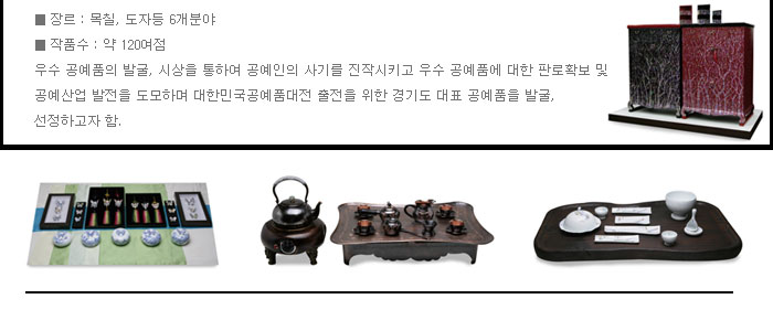 ■ 장  르 : 목․칠, 도자 등 6개 분야
            ■ 작품수 : 약 120여점
            우수 공예품의 발굴, 시상을 통하여 공예인의 사기를 진작시키고 우수 공예품에 대한 판로확보 및 공예산업 발전을 도모하며 대한민국공예품대전 출전을 위한 경기도 대표 공예품을 발굴, 선정하고자 함.
            
