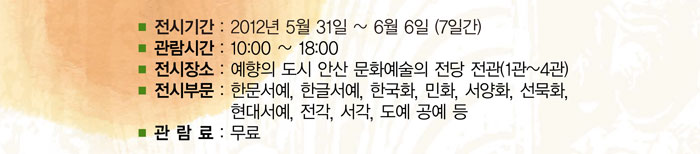 
            ■ 전시기관:2012년5월31일~6월6일(7일간)
            ■ 관람시간:10:00~18:00
            ■ 전시장소:예향의 도시 안산문화예술의전당 전관(1관~4관)
            ■ 전시부문:한문서예, 한글서예, 한국화, 민화, 서양화, 선묵화, 현대서예, 전각, 서각, 도예 공예등
            ■ 관람료:무료