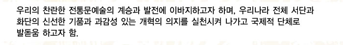 우리의 찬란한 전통문예술의 계승과 발전에 이바지하고자 하며, 우리나라 전체 서단과 화단의 신선한 기품과 과감성 있는 개혁의 의지를 실천시켜 나가고 국제적 단체로 발돋움 하고자 함.
