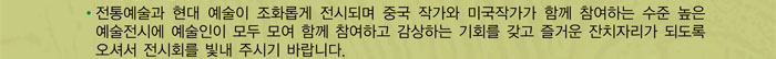 전통예술과 현대 예술이 조화롭게 전시되며 중국 작가와 미국작가가 함께 참여하는 수준 높은 예술전시에 예술인이 모두 모여 함께 참여하고 감상하는 기회를 갖고 즐거운 잔치자리가 되도록 오셔서 전시회를 빛내 주시기 바랍니다.