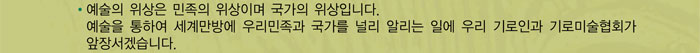 예술의 위상은 민족의 위상이며 국가의 위상입니다. 예쑬을 통하여 세계만방에 우리민죽과 국가를 널리 알리는 일에 우리 기로인과 기로미술협회가 앞장서겠습니다.