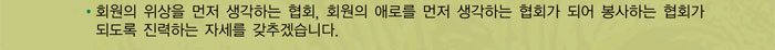 회원의 위상을 먼저 생각하는 협회, 회원의 애로를 먼저 생각하는 협회가 되어 봉사하는 협회가 되도록 진력하는 자세를 갖추겠습니다.