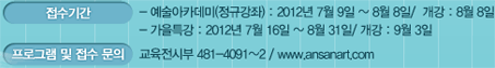 접수기간  - 예술아카데미(정규강좌) : 2012년 7월 9일 ~ 8월 8일/  개강 : 8월 8일  - 가을특강 : 2012년 7월 16일 ~ 8월 31일/ 개강 : 9월 3일  프로그램 및 접수 문의 : 교육전시부 481_4091~2 / www.ansanart.com