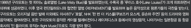 1986년 구라모토는 첫 피아노 솔로앨범 <Lake Misty Blue>를 발표하였는데, 수록곡 중 '루이스 호수(Lake Louise)'가 크게 히트하면서 데뷔에 성공하였다. 이후 영국 런던필하모니와 협연한 앨범 <REFINEMENT>를 발표하여 높은 음악성으로 평론가들의 극찬을 받는다. 구라모토는 오리지널 음반 발매 이외에도 아사히TV '호텔', NHK '한 번 더 키스를(쿠보즈카 요스케, 윤손하 주연)' 등의 드라마와 영화 음악에도 참여하였다. 또한 구라모토의 음악은 케이블 텔레비전이나 레이저디스크 등에서의 영상음악, 나아가서는 일본항공 등 항공 회사의 '인 플라이트 뮤직(In flight Music)'으로도 각광 받아 왔다.