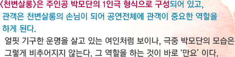 천변살롱은 주인공 박모단의 1인극 형식으로 구성되어 있고,  관객은 천변살롱의 손님이 되어 공연전체에 관객이 중요한 역할을  하게 된다.   얼핏 기구한 운명을 살고 있는 여인처럼 보이나, 극중 박모단의 모습은 그렇게 비추어지지 않는다. 그 역할을 하는 것이 바로‘만요’이다.