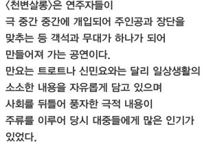 천변살롱은 연주자들이 극 중간 중간에 개입되어 주인공과 장단을 맞추는 등 객석과 무대가 하나가 되어 만들어져 가는 공연이다. 만요는 트로트나 신민요와는 달리 일상생활의 소소한 내용을 자유롭게 담고 있으며 사회를 뒤틀어 풍자한 극적 내용이 주류를 이루어 당시 대중들에게 많은 인기가 있었다. 