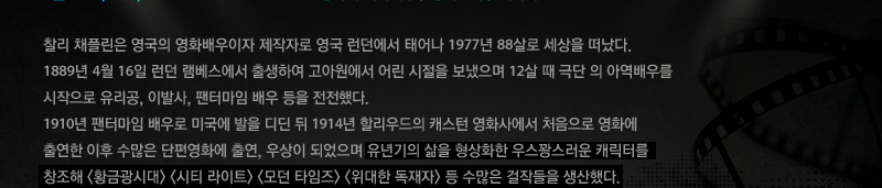 찰리 채플린은 영국의 영화배우이자 제작자로 영국 런던에서 태어나 1977년 88살로 세상을 떠났다. 1889년 4월 16일 런던 램베스에서 출생하여 고아원에서 어린 시절을 보냈으며 12살 때 극단 의 아역배우를 시작으로 유리공, 이발사, 팬터마임 배우 등을 전전했다. 1910년 팬터마임 배우로 미국에 발을 디딘 뒤 1914년 할리우드의 캐스턴 영화사에서 처음으로 영화에 출연한 이후 수많은 단편영화에 출연, 우상이 되었으며 유년기의 삶을 형상화한 우스꽝스러운 캐릭터를 창조해 황금광시대 시티 라이트 모던 타임즈 위대한 독재자 등 수많은 걸작들을 생산했다. 