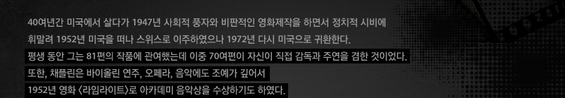 40여년간 미국에서 살다가 1947년 사회적 풍자와 비판적인 영화제작을 하면서 정치적 시비에 휘말려 1952년 미국을 떠나 스위스로 이주하였으나 1972년 다시 미국으로 귀환한다. 평생 동안 그는 81편의 작품에 관여했는데 이중 70여편이 자신이 직접 감독과 주연을 겸한 것이었다.또한, 채플린은 바이올린 연주, 오페라, 음악에도 조예가 깊어서 1952년 영화 라임라이트로 아카데미 음악상을 수상하기도 하였다. 