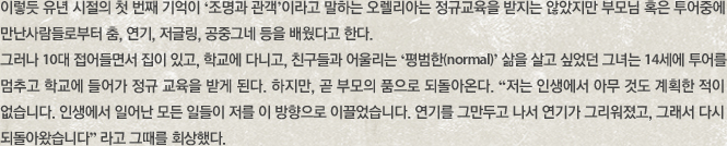 이렇듯 유년 시절의 첫 번째 기억이 ‘조명과 관객’이라고 말하는 오렐리아는 정규교육을 받지는 않았지만 부모님 혹은 투어중에 만난사람들로부터 춤, 연기, 저글링, 공중그네 등을 배웠다고 한다. 그러나 10대 접어들면서 집이 있고, 학교에 다니고, 친구들과 어울리는 ‘평범한(normal)’ 삶을 살고 싶었던 그녀는 14세에 투어를 멈추고 학교에 들어가 정규 교육을 받게 된다. 하지만, 곧 부모의 품으로 되돌아온다. “저는 인생에서 아무 것도 계획한 적이 없습니다. 인생에서 일어난 모든 일들이 저를 이 방향으로 이끌었습니다. 연기를 그만두고 나서 연기가 그리워졌고, 그래서 다시 되돌아왔습니다” 라고 그때를 회상했다.