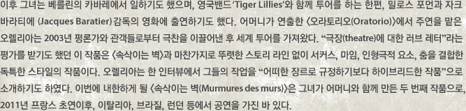 이후 그녀는 베를린의 카바레에서 일하기도 했으며, 영국밴드 ‘Tiger Lillies’와 함께 투어를 하는 한편, 밀로스 포먼과 자크 바라티에 (Jacques Baratier) 감독의 영화에 출연하기도 했다. 어머니가 연출한 오라토리오(Oratorio)에서 주연을 맡은 오렐리아는 2003년 평론가와 관객들로부터 극찬을 이끌어낸 후 세계 투어를 가져왔다. “극장(theatre)에 대한 러브 레터”라는 평가를 받기도 했던 이 작품은 속삭이는 벽과 마찬가지로 뚜렷한 스토리 라인 없이 서커스, 마임, 인형극적 요소, 춤을 결합한 독특한 스타일의 작품이다. 오렐리아는 한 인터뷰에서 그들의 작업을 “어떠한 장르로 규정하기보다 하이브리드한 작품”으로 소개하기도 하였다. 이번에 내한하게 될 속삭이는 벽(Murmures des murs)은 그녀가 어머니와 함께 만든 두 번째 작품으로, 2011년 프랑스 초연이후, 이탈리아, 브라질, 런던 등에서 공연을 가진 바 있다. 