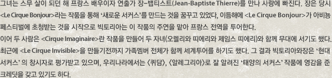 그녀는 스무 살이 되던 해 프랑스 배우이자 연출가 장-뱁티스트(Jean-Baptiste Thierre)를 만나 사랑에 빠진다. 장은 당시 Le Cirque onjour라는 작품을 통해 ‘새로운 서커스’를 만드는 것을 꿈꾸고 있었다, 이듬해에Le Cirque Bonjour가 아비뇽 페스티벌에 초청받는 것을 시작으로 빅토리아는 이 작품의 주연을 맡아 프랑스 전역을 투어한다. 이어 두 사람은 Cirque Imaginaire란 작품을 만들어 두 자녀(오렐리와 띠에리와 제임스 띠에리)와 함께 무대에 서기도 했다. 최근에 Le Cirque Invisible을 만들기전까지 가족멤버 전체가 함께 세계투어를 하기도 했다. 그 결과 빅토리아와장은 ‘현대 서커스’ 의 창시자로 평가받고 있으며, 우리나라에서는 퀴담, 알레그리아로 잘 알려진 ‘태양의 서커스’ 작품에 영감을 준 크레딧을 갖고 있기도 하다. 