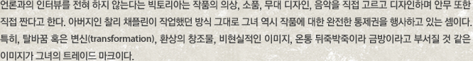 언론과의 인터뷰를 전혀 하지 않는다는 빅토리아는 작품의 의상, 소품, 무대 디자인, 음악을 직접 고르고 디자인하며 안무 또한 직접 짠다고 한다. 아버지인 찰리 채플린이 작업했던 방식 그대로 그녀 역시 작품에 대한 완전한 통제권을 행사하고 있는 셈이다. 특히, 탈바꿈 혹은 변신(transformation), 환상의 창조물, 비현실적인 이미지, 온통 뒤죽박죽이라 금방이라고 부서질 것 같은 이미지가 그녀의 트레이드 마크이다.  