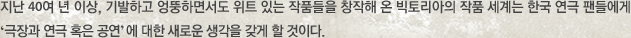 지난 40여 년 이상, 기발하고 엉뚱하면서도 위트 있는 작품들을 창작해 온 빅토리아의 작품 세계는 한국 연극 팬들에게 ‘극장과 연극 혹은 공연’ 에 대한 새로운 생각을 갖게 할 것이다. 