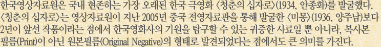 한국영상자료원은 국내 현존하는 가장 오래된 한국 극영화 청춘의 십자로(1934, 안종화)를 발굴했다. 청춘의 십자로는 영상자료원이 지난 2005년 중국 전영자료관을 통해 발굴한 미몽(1936, 양주남)보다 2년이 앞선 작품이라는 점에서 한국영화사의 기원을 탐구할 수 있는 귀중한 사료일 뿐 아니라, 복사본 필름(Print)이 아닌 원본필름(Original Negative)의 형태로 발견되었다는 점에서도 큰 의미를 가진다.