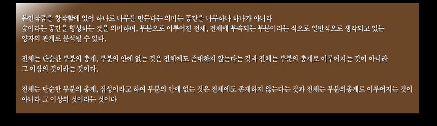본인작품을 창작함에 있어 하나로 나무를 만든다는 의미는 
공간을 나무하나 하나가 아니라
숲이라는 공간을 형성하는 것을 의미하며, 부분으로 이루어진 전체,
전체에 부속되는 부분이라는 식으로 일반적으로 생각되고 있는 
양자의 관계로 분석될 수 있다.

전체는 단순한 부분의 총계, 부분의 안에 없는 것은 전체에도 존대하지 않는다는 것과
전체는 부분의 총계로 이루어지는 것이 아니라 그 이상의 것이라는 것이다.

전체는 단순한 부분의 총계,
집성이라고 하여
부분의 안에 없는 것은 전체에도 존재하지 않는다는 것과
전체는 부분의총계로 이루어지는 것이 아니라
그 이상의 것이라는 것이다
