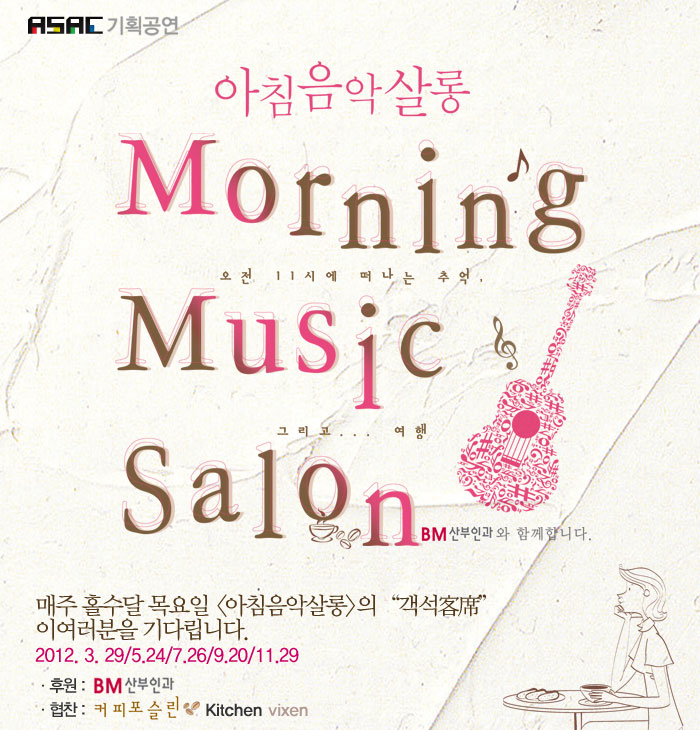 ASAC기획공연
            아침음악살롱
            Morning
            오전 11시에 떠나는 추억
            Music
            그리고... 여행
            Salon
            BM산부인과와 함께 합니다
            매주 홀수달 목요일 <아침음악살롱>의 “객석客席”이
            여러분을 기다립니다.
            2012. 3. 29/5.24/7.26/9.20/11.29
            후원 : BM산부인과 협찬: 커피포슬린, Kitchen vixen
            