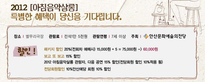 2012 (아침음악살롱)
            특별한 혜택이 당신을 기다립니다.
            장소 별무리극장
            관람료 전석1만 5천원
            관람연령 7세이상
            주최 안산문화예술의전당
            할인
            패키지 할인 20%(전회차 예매시)
            15,000원  5=75,000원 -) 60,000원
            보고 또 보고 -15% 할인
            2012 아침음악살롱 관람자, 다음 공연 15% 할인(전당회원 할인 10%적용 됨)
            전당회원할인 10%
            안산예당 회원 10% 할인
            