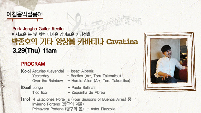 아침음악살롱01
            Park Jongho
            Guitar Recital
            따사로운 봄 빛 처럼 다가온 감미로운 기타선율
            박종호의 기타 앙상블 카바티나 Cavatina
            3.29(Thu) 11am
            프로그램
            Solo Asturias Leyenda  - Issac Albeniz
            Yesterday  - Beatles Arr. Toru Takemitsu
            Over the Rainbow - Harold Allen Arr. Toru Takemitsu
            Duet Jongo - Paulo Bellinati
            Tico tico - Zequinha de Abreu
            Trio  4 Estaciones Porte__s (Four Seasons of Buenos Aires) 중
            Invierno Porteno 항구의 겨울
            Primavera Portena 항구의 봄     - Astor Piazzolla
            