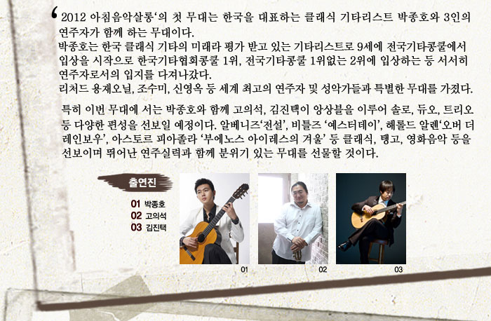 2012 아침음악살롱의 첫 무대는 한국을 대표하는 클래식 기타리스트 박종호와 3인의 연주자가 함께 하는 무대이다.
            박종호는 한국 클래식 기타의 미래라 평가 받고 있는 기타리스트로  9세에
            전국기타콩쿨에서 입상을 시작으로 한국기타협회콩쿨 1위, 전국기타콩쿨 1위없는 2위에 입상하는 등 서서히 연주자로서의 입지를 다져나갔다.
            리처드 용재오닐, 조수미, 신영옥 등 세계 최고의 연주자 및 성악가들과 특별한 무대를 가졌다. 특히 이번 무대에서는 박종호와 함께 고의석, 김진택이 앙상블을 이루어 솔로, 듀오, 트리오 등 다양한 편성을 선보일 예정이다. 알베니즈 전설, 비틀즈 예스터데이, 해롤드 알렌 오버 더 레인보우, 아스토르 피아졸라 부에노스 아이레스의 겨울 등 클래식, 탱고, 영화음악 등을 선보이며 뛰어난 연주실력과 함께 분위기 있는 무대를 선물할 것이다.
            출연진
            01박종호
            02고의석
            03김진택
            