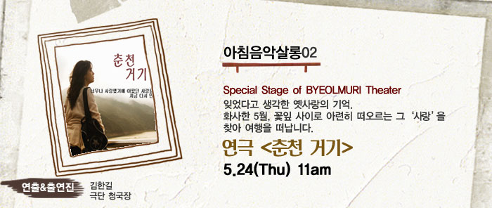 아침음악살롱02
            Special Stage of BYEOLMURI Theater
            잊었다고 생각한 옛사랑의 기억.
            화사한 5월, 꽃잎 사이로 아련히 떠오르는 그 사랑 을 찾아 여행을 떠납니다.
            연극 (춘천 거기)
            5.24(Thu) 11am
            