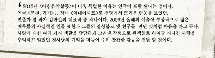 연출출연진 김한길 , 극단 청국장
            2012년 (아침음악살롱)이 더욱 특별한 이유는 연극이 포함 된다는 점이다. 연극 (춘천, 거기)는 작년 (임대아파트)로 전당에서 뜨거운 반응을 보였던,  연출가 겸 작가 김한길의 대표작 중 하나이다. 2006년 올해의 예술상 수상작으로 젊은 배우들의 사실적인 인물 표현과 그들의 앙상블로 옛 친구를  만난 것처럼 마음을 파고 든다. 사랑에 대한 여러 가지 색깔을 담담하게 그려낸 작품으로 관객들로 하여금 지나간 사랑을 추억하고 잊었던 첫사랑의 기억을 더듬어 주며 잔잔한 감동을 전달 할 것이다.
            