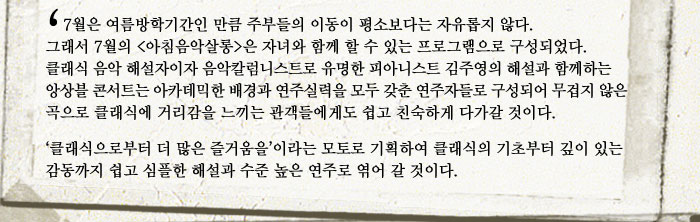 7월은 여름방학기간인 만큼 주부들의 이동이 평소보다는 자유롭지 않다. 그래서 7월의 (아침음악살롱)은 자녀와 함께 할 수 있는 프로그램으로 구성되었다. 클래식 음악 해설자이자 음악칼럼니스트로 유명한 피아니스트 김주영의 해설과 함께하는 앙상블 콘서트는 아카데믹한 배경과 연주실력을 모두 갖춘 연주자들로 구성어 무겁지 않은 곡으로 클래식에 거리감을 느끼는 관객들에게도 쉽고 친숙하게 다가갈 것이다.
            클래식으로부터 더 많은 즐거움을이라는 모토로 기획하여 클래식의 기초부터 깊이 있는 감동까지 쉽고 심플한 해설과 수준 높은 연주로 엮어 갈 것이다.
            