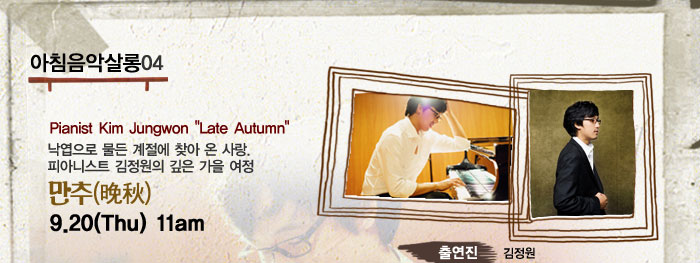아침음악살롱04
            Pianist Kim Jungwon
            Late Autumn
            낙엽으로 물든 계절에 찾아 온 사랑.
            피아니스트 김정원의 깊은 가을 여정
            만추(晩秋)
            9.20(Thu) 11am
            출연진
            김정원
            