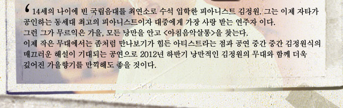14세의 나이에 빈 국립음대를 최연소로 수석 입학한 피아니스트 김정원. 그는 이제 자타가 공인하는 동세대 최고의 피아니스트이자 대중에게 가장 사랑 받는 연주자 이다. 그런 그가 무르익은 가을, 모든 낭만을 안고 (아침음악살롱)을 찾는다. 이제 작은 무대에서는 좀처럼 만나보기가 힘든 아티스트라는 점과 공연 중간 중간 김정원식의 매끄러운 해설이 기대되는 공연으로 2012년 하반기 낭만적인 김정원의 무대와 함께 더욱 깊어진 가을향기를 만끽해도 좋을 것이다.
            
