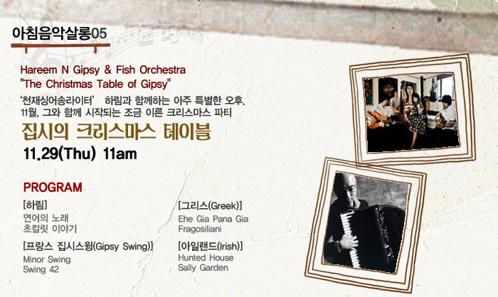 아침음악살롱05
            Hareem N Gipsy  Fish Orchestra
            The Christmas Table of Gipsy
            천재싱어송라이터 하림과 함께하는 아주 특별한 오후.
            11월, 그와 함께 시작되는 조금 이른 크리스마스 파티
            집시의 크리스마스 테이블
            11.29(Thu) 11am
            프로그램
            하림
            -연어의 노래
            -초컬릿 이야기
            프랑스 집시스윙 Gipsy Swing
            -Minor Swing
            -Swing 42
            3그리스 Greek
            - Ehe Gia Pana Gia
            - Fragosiliani
            아일랜드 Irish
            - Hunted House
            - Sally Garden
            