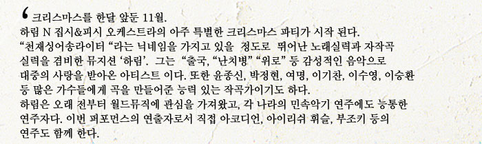 크리스마스를 한달 앞둔 11월.
            하림 N 집시피시 오케스트라의 아주 특별한 크리스마스 파티가 시작 된다.
            천재싱어송라이터 라는 닉네임을 가지고 있을  정도로  뛰어난 노래실력과 자작곡 실력을 겸비한 뮤지션 하림.  그는  출국, 난치병 위로 등 감성적인 음악으로 대중의 사랑을 받아온 아티스트 이다. 또한 윤종신, 박정현, 여명, 이기찬, 이수영, 이승환 등 많은 가수들에게 곡을 만들어준 능력 있는 작곡가이기도 하다.
            하림은 오래 전부터 월드뮤직에 관심을 가져왔고, 각 나라의 민속악기 연주에도 능통한 연주자다. 이번 퍼포먼스의 연출자로서 직접 아코디언, 아이리쉬 휘슬, 부조키 등의 연주도 함께 한다.
            