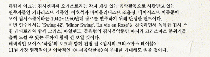 하림이 이끄는 집시앤피쉬 오케스트라는 각자 개성 있는 음악활동으로 사랑받고 있는 연주자들인 기타리스트 김목인, 이호석과 바이올리니스트 조윤정, 베이시스트 이동준이 모여 집시스윙이라는 1940~1950년대 장르를 연주하기 위해 탄생한 밴드이다.
            이번 연주에서는 Swing 42, Minor Swing, La vie en Rose등 친숙하면서 독특한 집시 스
            윙 레퍼토리와 함께 그리스, 아일랜드, 동유럽의 집시음악뿐만 아니라 크리스마스 분위기를
            흠뻑 느낄 수 있는 곡까지 함께 선 보일 것이다.
            매력적인 보이스 하림의 토크와 함께 진행 될 (집시의 크리스마스 테이블)
            11월 가장 열정적이고 이국적인 (아침음악살롱)의 무대를 기대해도 좋을 것이다.
            