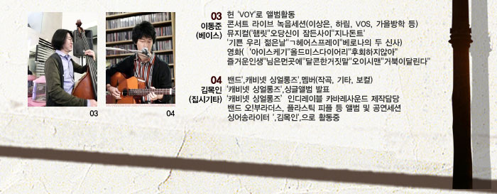 03이동준-베이스
            현 VOY로 앨범활동
            콘서트 라이브 녹음세션이상은, 하림, VOS, 가을방학 등
            뮤지컬 햄릿 오당신이 잠든사이 지나돈트 기쁜 우리 젊은날 헤어스프레이 베로나의 두 신사
            영화 아이스케기 올드미스다이어리 후회하지않아 즐거운인생 님은먼곳에 달콘한거짓말오이시맨거북이달린다
            04김목인-집시기타
            밴드 캐비넷 싱얼롱즈 멤버작곡, 기타, 보컬
            캐비넷 싱얼롱즈 싱글앨범 발표
            캐비넷 싱얼롱즈
            인디레이블 카바레사운드 제작담당
            밴드 오 부라더스, 플라스틱 피플 등 앨범 및 공연세션
            싱어송라이터 김목인으로 활동중
            