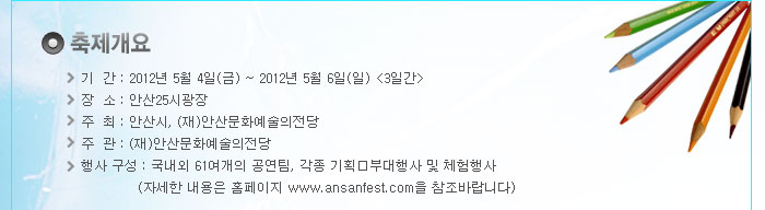 [축제 개요]
            -기     간 : 2012년 5월 4일(금) ~ 2012년 5월 6일(일) [3일간]
            -장     소 : 안산25시광장
            -주최 : 안산시, (재)안산문화예술의전당
            -주관 : (재)안산문화예술의전당
            -행사 구성 : 국내외 61여개의 공연팀, 각종 기획부대행사 및 체험행사
            (자세한 내용은 홈페이지 www.ansanfest.com을 참조바랍니다)
            