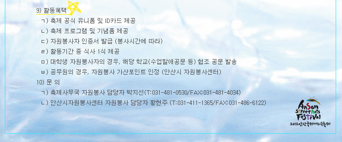 9) 활동혜택   1. 축제 공식 유니폼 및 ID카드 제공
            2. 축제 프로그램 및 기념품 제공
            3. 자원봉사자 인증서 발급 (봉사시간에 따라)
            4. 활동기간 중 식사 1식 제공
            5. 대학생 자원봉사자의 경우, 해당 학교(수업할애공문 등) 협조 공문 발송
            6. 공무원의 경우, 자원봉사 가산포인트 인정 (안산시 자원봉사센터)
            10) 문 의  - 축제사무국 자원봉사 담당자 박지선(T:031-481-0530/FAX:031-481-4034)  - 안산시자원봉사센터 자원봉사 담당자 황현주 (T:031-411-1365/FAX:031-486-6122)
            