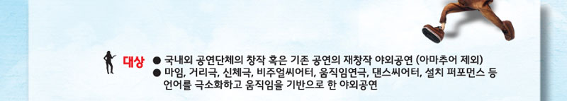 대상 
- 국내외 공연단체의 창작 혹은 기존 공연의 재창작 야외공연(아마추어 제외)
- 마임, 거리극, 신체극, 비주얼씨어터, 움직임연극, 댄스씨어터, 설치 퍼포먼스등 언어를 극소화하고 움직임을 기반으로 한 야외공연
