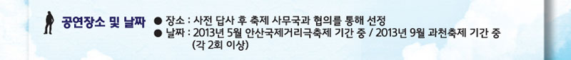 공연장소 및 날짜 : 장소 사전답사 후 축제 사무국과 협의를 통해 선정, 날짜 2013년 5월 안산국제거리극축제 기간 중 / 2013년 9월 과천축제 기간중(각 2회이상)
