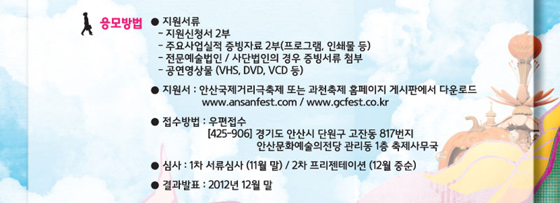 응모방법
지원서류 : 지원신청서 2부, 주요사업실적 증빙자료 2부(프로그램, 인쇄물 등), 전문예술법인/ 사단법인의 경우 증빙서류 첨부, 공연영상물(vhs, dvd, vcd등)
지원서 : 안산국제거리극축제 또는 과천축제 홈페이지 게시판에서 다운로드
www.ansanfest.com/www.gcfest.co.kr
접수방법 : 우편접수 425-906 경기도 안산시 단원구 고잔동 817번지 안산문화예술의전당 관리동 1층 축제사무국
심사 : 1차 서류심사(11월말) / 2차 프리젠테이션(12월중순)
결과발표 : 2012년 12월 말
