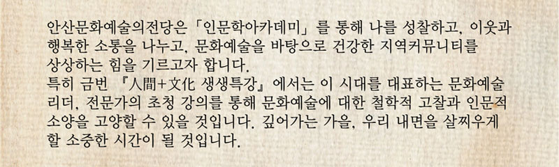 안산문화예술의전당은 인문학아카데미 를 통해 나를 성찰하고, 이웃과 행복한 소통을 나누고, 문화예술을 바탕으로 건강한 지역커뮤니티를 상상하는 힘을 기르고자 합니다. 특히 금번 人間+文化 생생특강 에서는 이 시대를 대표하는 문화예술 리더, 전문가의 초청 강의를 통해 문화예술에 대한 철학적 고찰과 인문적 소양을 고양할 수 있을 것입니다. 깊어가는 가을, 우리 내면을 살찌우게 할 소중한 시간이 될 것입니다.
