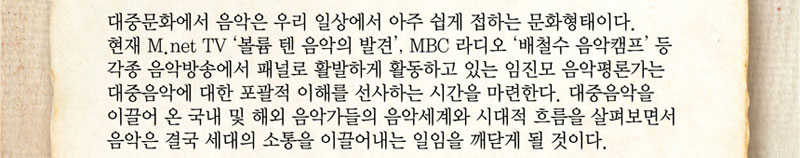 대중문화에서 음악은 우리 일상에서 아주 쉽게 접하는 문화형태이다. 현재 M.net TV 볼륨 텐 음악의 발견, MBC 라디오 배철수 음악캠프 등 각종 음악방송에서 패널로 활발하게 활동하고 있는 임진모 음악평론가는 대중음악에 대한 포괄적 이해를 선사하는 시간을 마련한다. 대중음악을 이끌어 온 국내 및 해외 음악가들의 음악세계와 시대적 흐름을 살펴보면서 음악은 결국 세대의 소통을 이끌어내는 일임을 깨닫게 될 것이다. 
