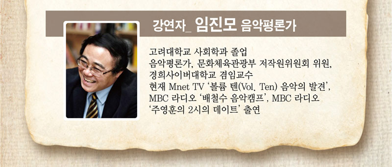 강연자 임진모 음악평론가
 고려대학교 사회학과 졸업
 음악평론가, 문화체육관광부 저작원위원회 위원, 경희사이버대학교 겸임교수
 현재 Mnet TV 볼륨 텐(Vol. Ten) 음악의 발견, MBC 라디오 배철수 음악캠프, MBC 라디오 주영훈의 2시의 데이트 출연
